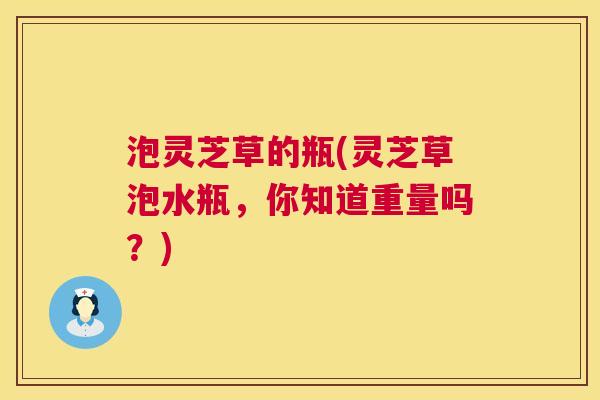 泡灵芝草的瓶(灵芝草泡水瓶，你知道重量吗？)  第1张