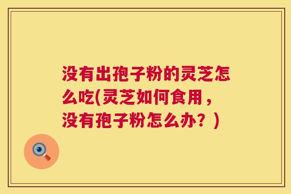 没有出孢子粉的灵芝怎么吃(灵芝如何食用，没有孢子粉怎么办？)  第1张