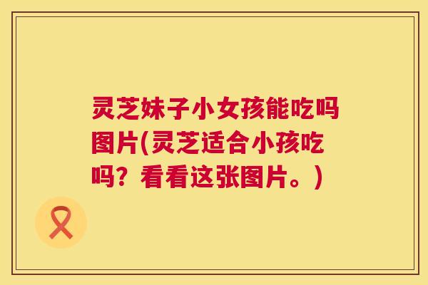 灵芝妹子小女孩能吃吗图片(灵芝适合小孩吃吗？看看这张图片。)  第1张