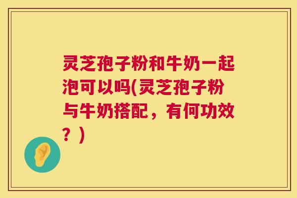 灵芝孢子粉和牛奶一起泡可以吗(灵芝孢子粉与牛奶搭配，有何功效？)  第1张