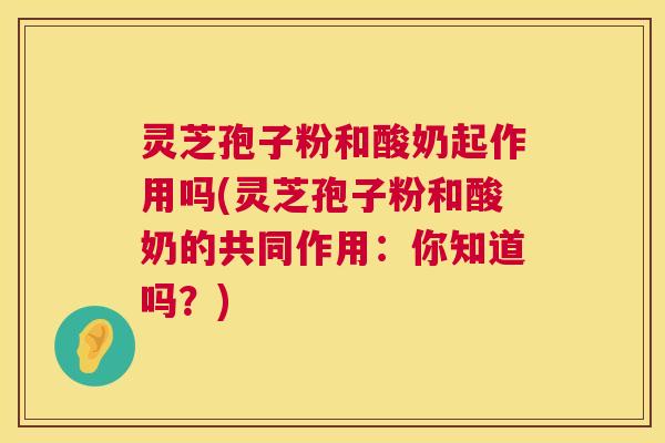 灵芝孢子粉和酸奶起作用吗(灵芝孢子粉和酸奶的共同作用：你知道吗？)  第1张