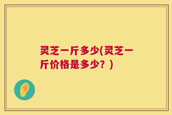 灵芝一斤多少(灵芝一斤价格是多少？)  第1张