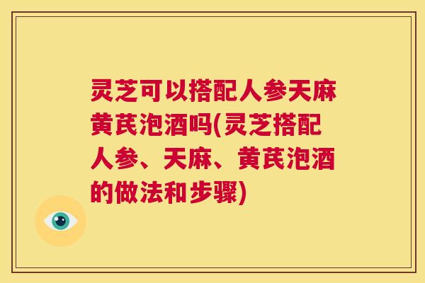 灵芝可以搭配人参天麻黄芪泡酒吗(灵芝搭配人参、天麻、黄芪泡酒的做法和步骤)  第1张