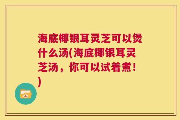 海底椰银耳灵芝可以煲什么汤(海底椰银耳灵芝汤，你可以试着煮！)  第1张