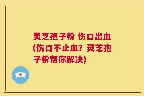 灵芝孢子粉 伤口出血(伤口不止血？灵芝孢子粉帮你解决)  第1张