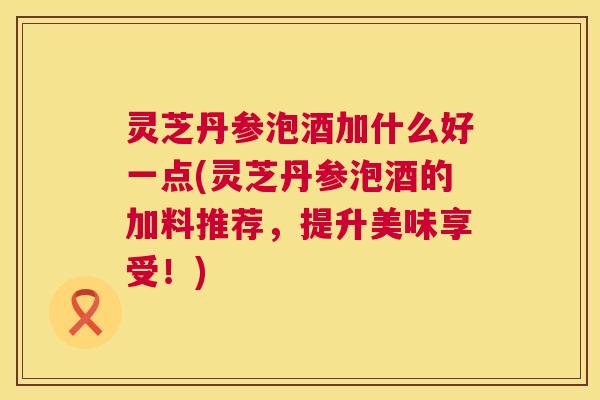 灵芝丹参泡酒加什么好一点(灵芝丹参泡酒的加料推荐,提升美味享受!) 第1张 灵芝丹参泡酒加什么好一点(灵芝丹参泡酒的加料推荐,提升美味享受!) 第1张