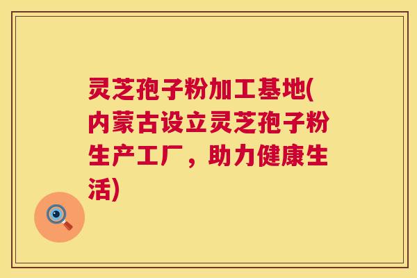 灵芝孢子粉加工基地(内蒙古设立灵芝孢子粉生产工厂，助力健康生活)  第1张
