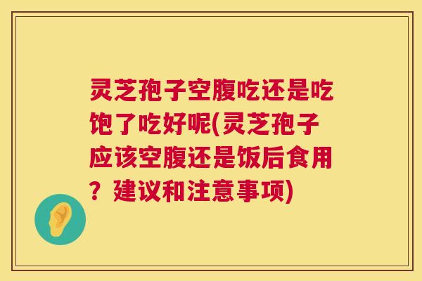 灵芝孢子空腹吃还是吃饱了吃好呢(灵芝孢子应该空腹还是饭后食用？建议和注意事项)  第1张