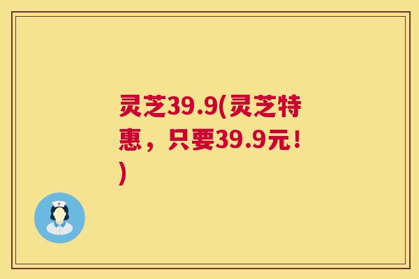 灵芝39.9(灵芝特惠，只要39.9元！)  第1张