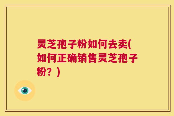 灵芝孢子粉如何去卖(如何正确销售灵芝孢子粉？)  第1张