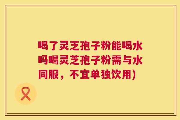 喝了灵芝孢子粉能喝水吗喝灵芝孢子粉需与水同服，不宜单独饮用)  第1张