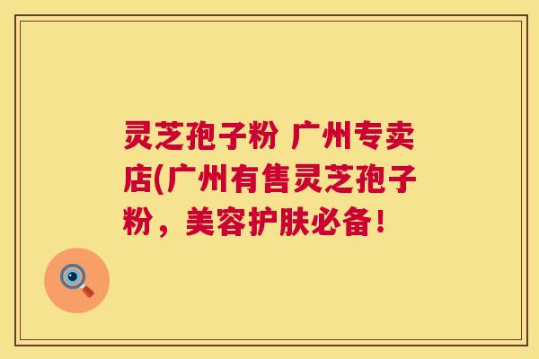 灵芝孢子粉 广州专卖店(广州有售灵芝孢子粉，美容护肤必备！  第1张