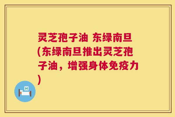 灵芝孢子油 东绿南旦(东绿南旦推出灵芝孢子油,增强身体免疫力) 第1张 灵芝孢子油 东绿南旦(东绿南旦推出灵芝孢子油,增强身体免疫力) 第1张