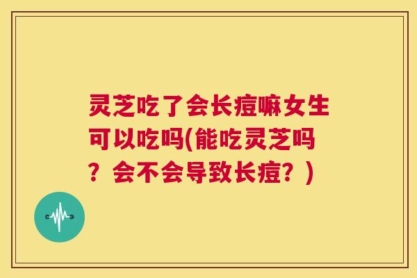 灵芝吃了会长痘嘛女生可以吃吗(能吃灵芝吗?会不会导致长痘?) 第1张 灵芝吃了会长痘嘛女生可以吃吗(能吃灵芝吗?会不会导致长痘?) 第1张