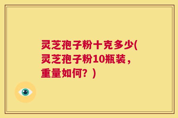 灵芝孢子粉十克多少(灵芝孢子粉10瓶装,重量如何?) 第1张 灵芝孢子粉十克多少(灵芝孢子粉10瓶装,重量如何?) 第1张
