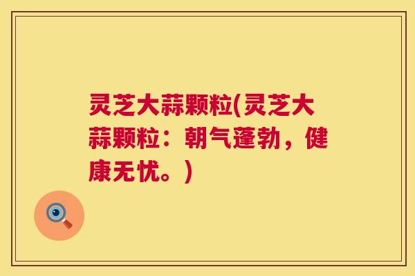灵芝大蒜颗粒(灵芝大蒜颗粒:朝气蓬勃,健康无忧。) 第1张 灵芝大蒜颗粒(灵芝大蒜颗粒:朝气蓬勃,健康无忧。) 第1张