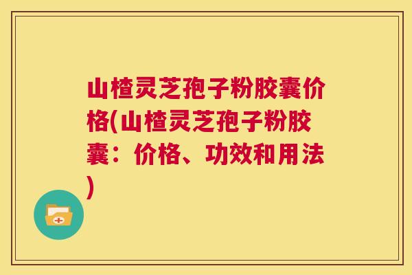 山楂灵芝孢子粉胶囊价格(山楂灵芝孢子粉胶囊：价格、功效和用法)  第1张