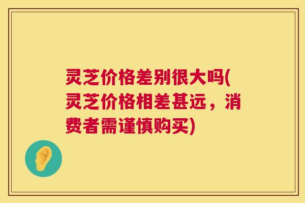 灵芝价格差别很大吗(灵芝价格相差甚远，消费者需谨慎购买)  第1张