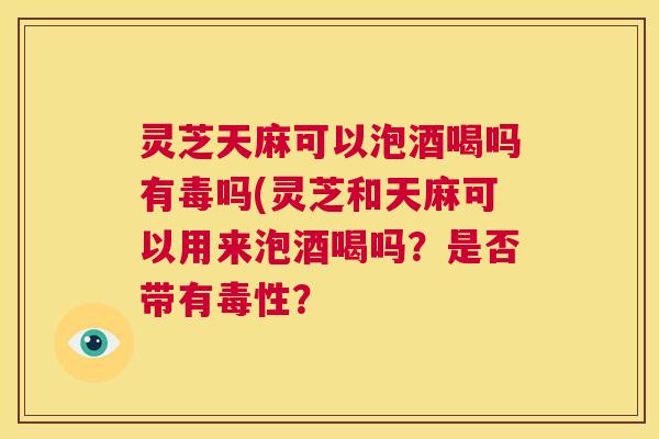 灵芝天麻可以泡酒喝吗有毒吗(灵芝和天麻可以用来泡酒喝吗？是否带有毒性？  第1张