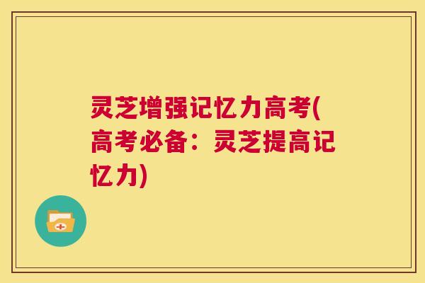灵芝增强记忆力高考(高考必备：灵芝提高记忆力)  第1张