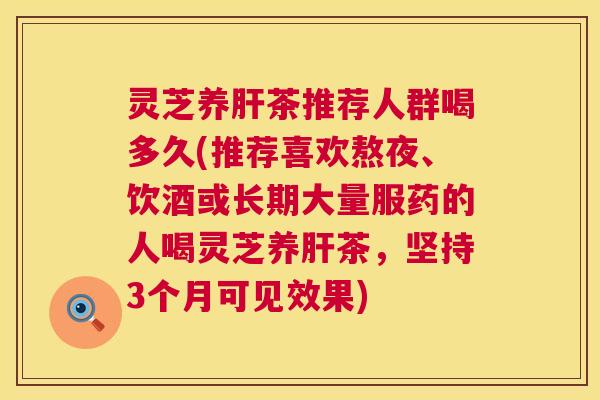灵芝养肝茶推荐人群喝多久(推荐喜欢熬夜、饮酒或长期大量服药的人喝灵芝养肝茶，坚持3个月可见效果)  第1张