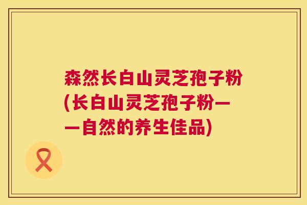 森然长白山灵芝孢子粉(长白山灵芝孢子粉——自然的养生佳品)  第1张