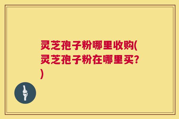 灵芝孢子粉哪里收购(灵芝孢子粉在哪里买？)  第1张
