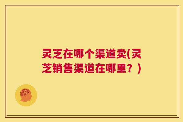 灵芝在哪个渠道卖(灵芝销售渠道在哪里？)  第1张