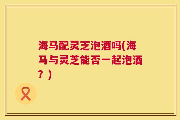 海马配灵芝泡酒吗(海马与灵芝能否一起泡酒？)  第1张