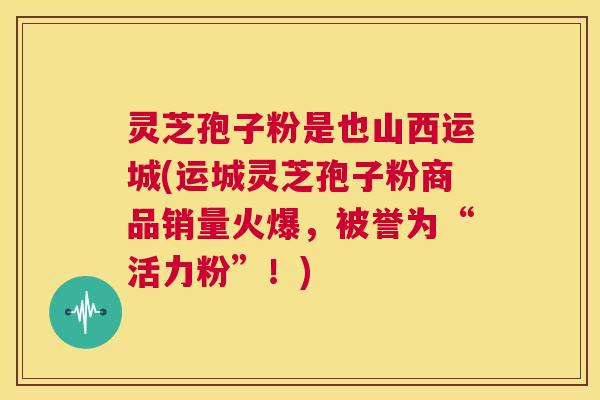 灵芝孢子粉是也山西运城(运城灵芝孢子粉商品销量火爆，被誉为“活力粉”！)  第1张