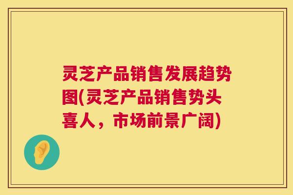 灵芝产品销售发展趋势图(灵芝产品销售势头喜人，市场前景广阔)  第1张