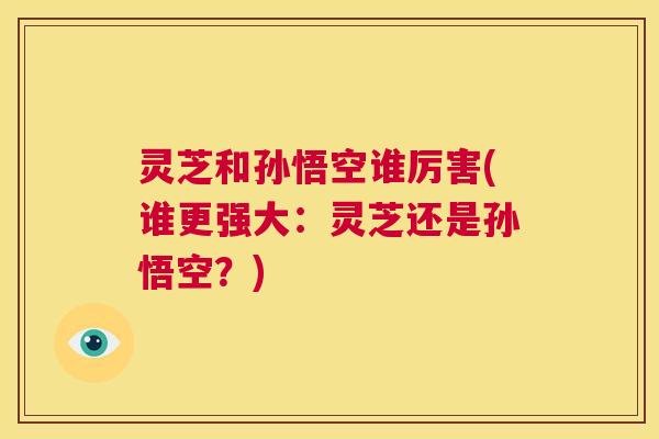 灵芝和孙悟空谁厉害(谁更强大：灵芝还是孙悟空？)  第1张