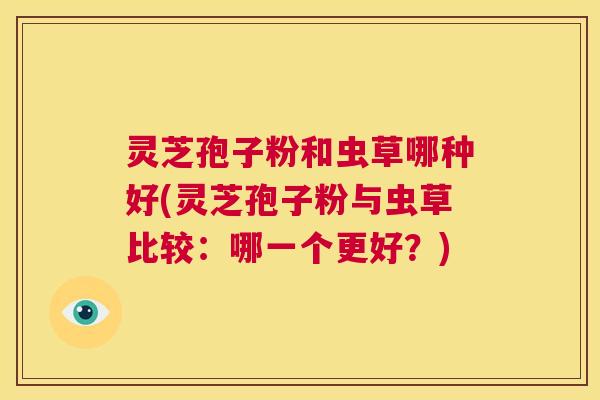 灵芝孢子粉和虫草哪种好(灵芝孢子粉与虫草比较：哪一个更好？)  第1张