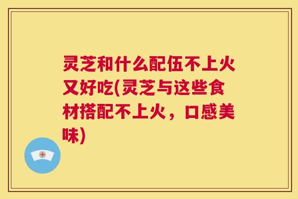 灵芝和什么配伍不上火又好吃(灵芝与这些食材搭配不上火，口感美味)  第1张