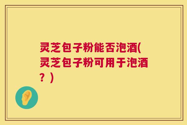 灵芝包子粉能否泡酒(灵芝包子粉可用于泡酒？)  第1张