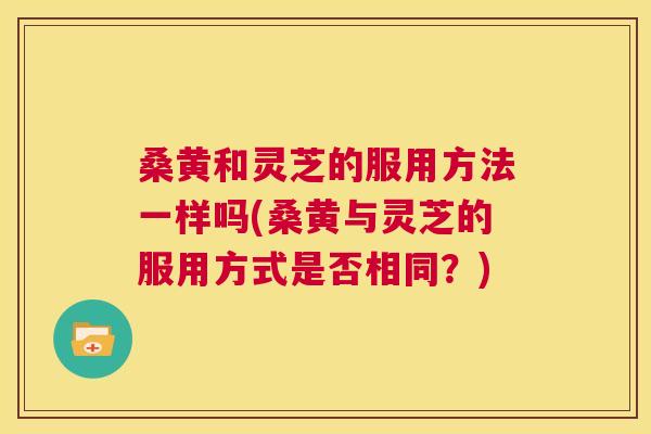 桑黄和灵芝的服用方法一样吗(桑黄与灵芝的服用方式是否相同?) 第1张 桑黄和灵芝的服用方法一样吗(桑黄与灵芝的服用方式是否相同?) 第1张