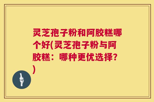 灵芝孢子粉和阿胶糕哪个好(灵芝孢子粉与阿胶糕:哪种更优选择?) 第1张 灵芝孢子粉和阿胶糕哪个好(灵芝孢子粉与阿胶糕:哪种更优选择?) 第1张