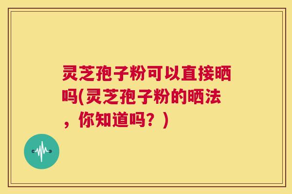 灵芝孢子粉可以直接晒吗(灵芝孢子粉的晒法,你知道吗?) 第1张 灵芝孢子粉可以直接晒吗(灵芝孢子粉的晒法,你知道吗?) 第1张