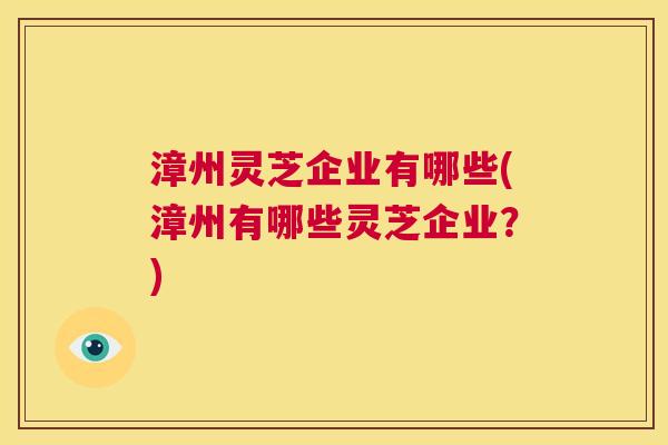 漳州灵芝企业有哪些(漳州有哪些灵芝企业？)  第1张