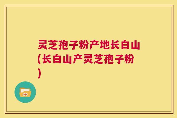 灵芝孢子粉产地长白山(长白山产灵芝孢子粉) 第1张 灵芝孢子粉产地长白山(长白山产灵芝孢子粉) 第1张