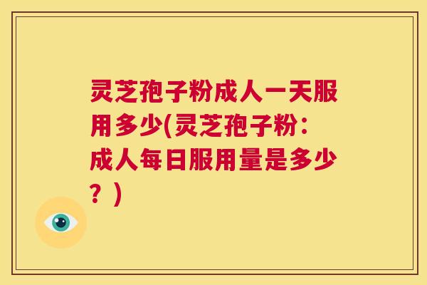 灵芝孢子粉成人一天服用多少(灵芝孢子粉：成人每日服用量是多少？)  第1张