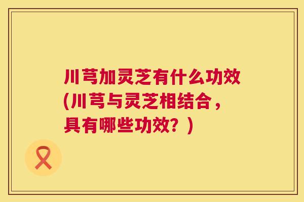 川芎加灵芝有什么功效(川芎与灵芝相结合，具有哪些功效？)  第1张