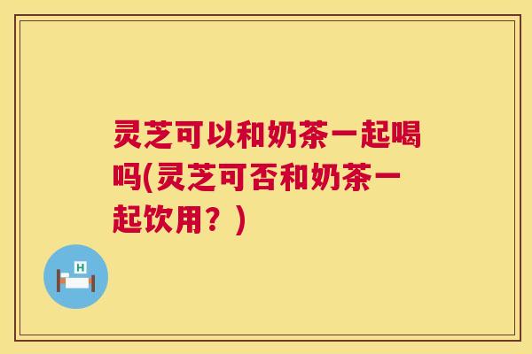灵芝可以和奶茶一起喝吗(灵芝可否和奶茶一起饮用？)  第1张