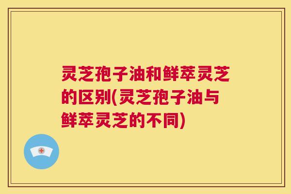 灵芝孢子油和鲜萃灵芝的区别(灵芝孢子油与鲜萃灵芝的不同) 第1张 灵芝孢子油和鲜萃灵芝的区别(灵芝孢子油与鲜萃灵芝的不同) 第1张