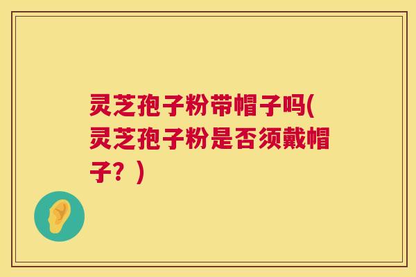 灵芝孢子粉带帽子吗(灵芝孢子粉是否须戴帽子？)  第1张