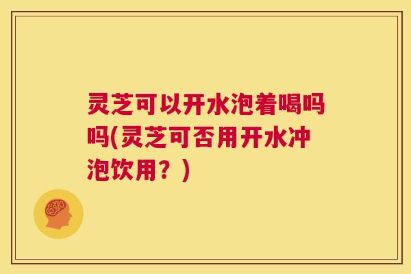 灵芝可以开水泡着喝吗吗(灵芝可否用开水冲泡饮用?) 第1张 灵芝可以开水泡着喝吗吗(灵芝可否用开水冲泡饮用?) 第1张