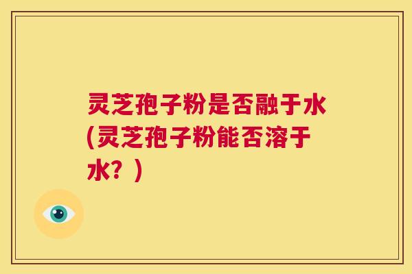 灵芝孢子粉是否融于水(灵芝孢子粉能否溶于水？)  第1张