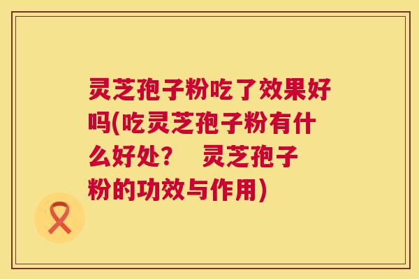 灵芝孢子粉吃了效果好吗(吃灵芝孢子粉有什么好处？  灵芝孢子粉的功效与作用) 第1张