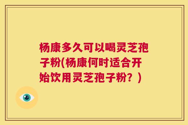 杨康多久可以喝灵芝孢子粉(杨康何时适合开始饮用灵芝孢子粉？)  第1张