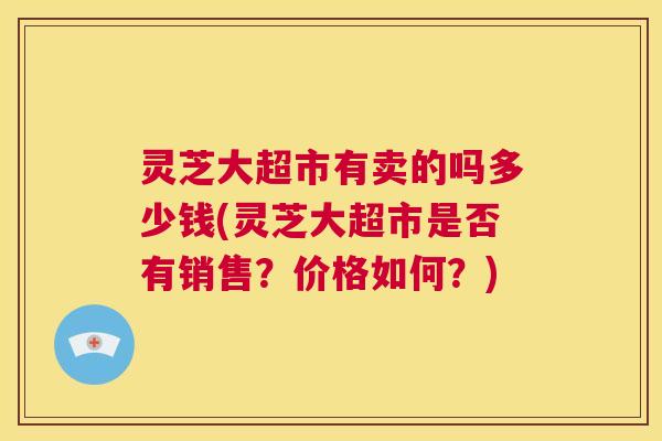灵芝大超市有卖的吗多少钱(灵芝大超市是否有销售？价格如何？)  第1张